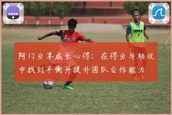 阿门分享成长心得：在得分与助攻中找到平衡并提升团队合作能力