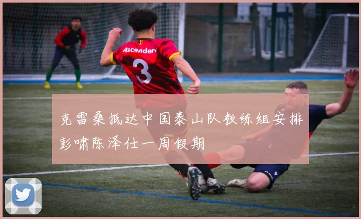 克雷桑抵达中国泰山队教练组安排彭啸陈泽仕一周假期