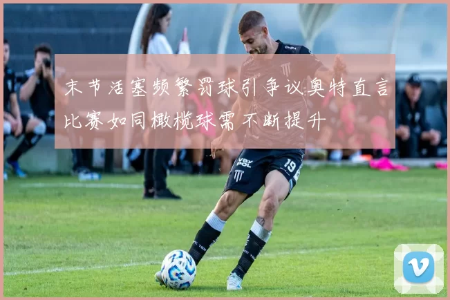 末节活塞频繁罚球引争议奥特直言比赛如同橄榄球需不断提升