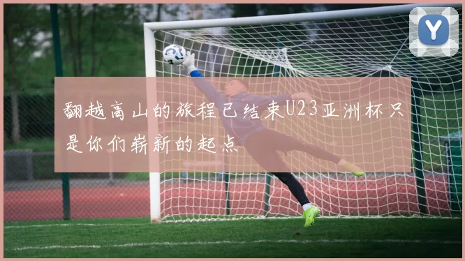 翻越高山的旅程已结束U23亚洲杯只是你们崭新的起点