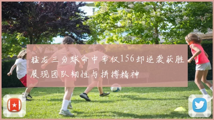 猛龙三分球命中率仅156却逆袭获胜展现团队韧性与拼搏精神