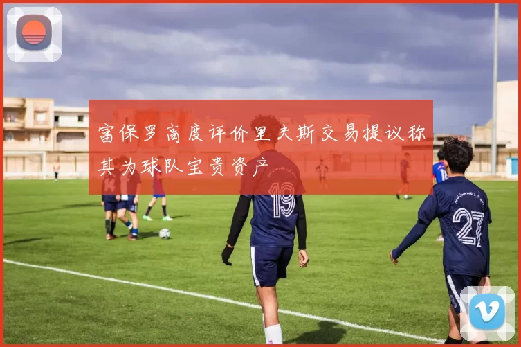 富保罗高度评价里夫斯交易提议称其为球队宝贵资产