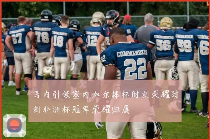 马内引领塞内加尔捧杯时刻荣耀时刻非洲杯冠军荣耀归属