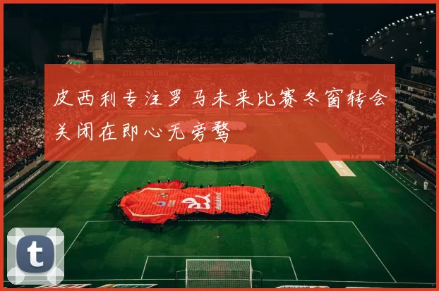 皮西利专注罗马未来比赛冬窗转会关闭在即心无旁骛