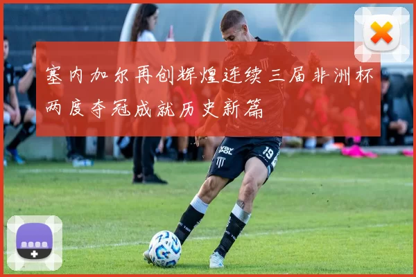 塞内加尔再创辉煌连续三届非洲杯两度夺冠成就历史新篇