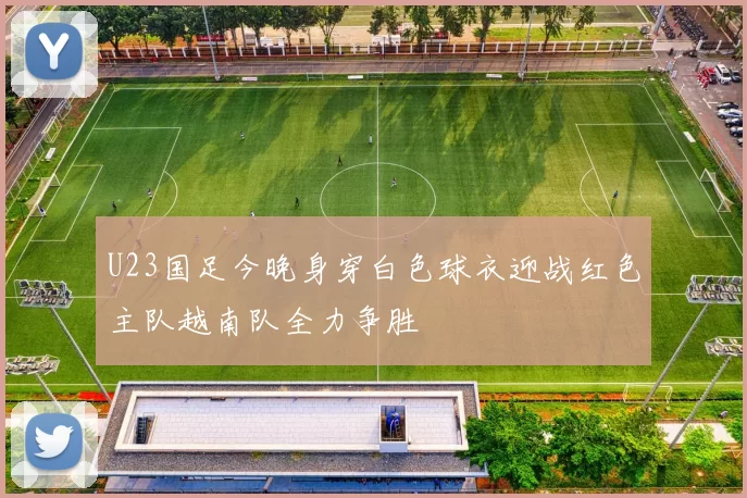 U23国足今晚身穿白色球衣迎战红色主队越南队全力争胜