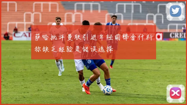 萨哈批评曼联引进年轻前锋舍什科称缺乏经验是错误选择